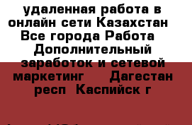 удаленная работа в онлайн сети Казахстан - Все города Работа » Дополнительный заработок и сетевой маркетинг   . Дагестан респ.,Каспийск г.